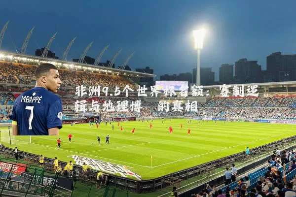 非洲9.5个世界杯名额：赛制逻辑与地理博弈的真相