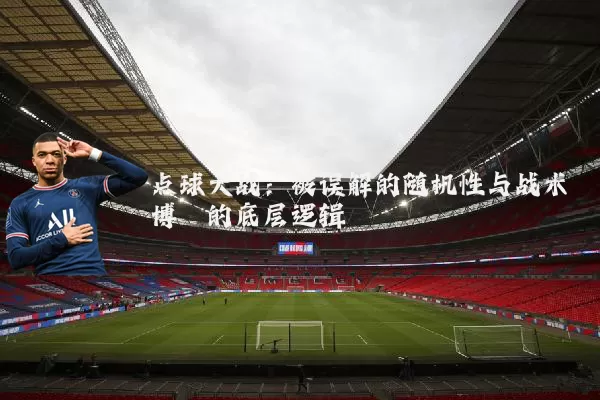 点球大战:被误解的随机性与战术博弈的底层逻辑